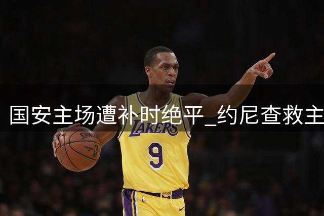 国安主场遭补时绝平 约尼查救主终结对手四连胜