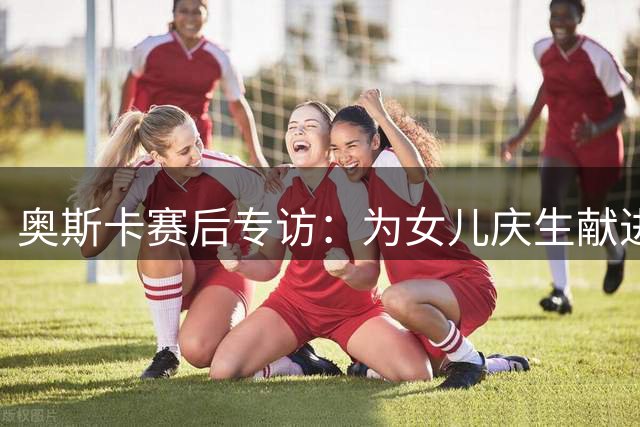 奥斯卡赛后专访：为女儿庆生献进球 力克劲敌一吐不快