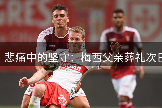 悲痛中的坚守：梅西父亲葬礼次日即返赛场引敬佩