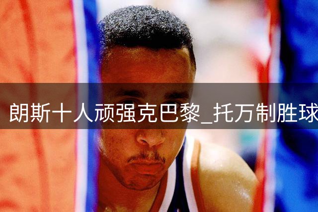朗斯十人顽强克巴黎 托万制胜球摘法国超级杯