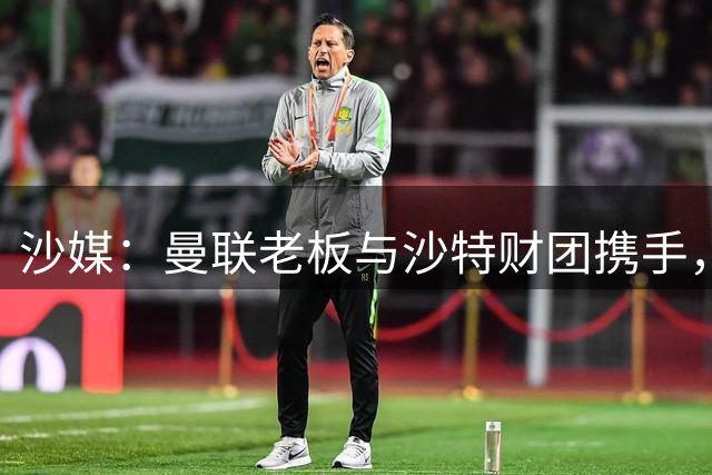 沙媒：曼联老板与沙特财团携手，竞标收购吉达联合