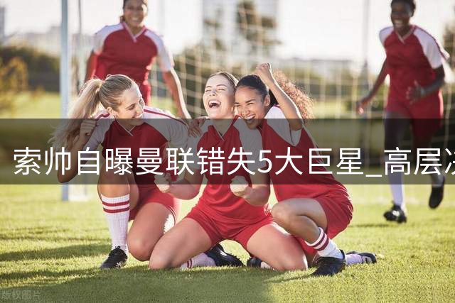 索帅自曝曼联错失5大巨星 高层决策失误酿苦果