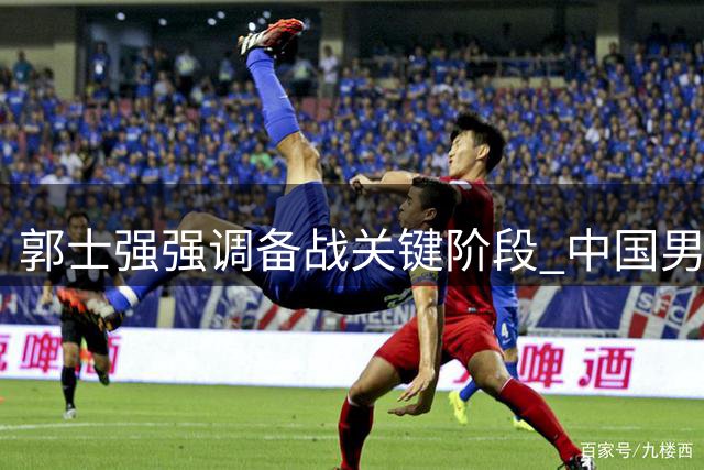郭士强强调备战关键阶段 中国男篮需全力冲刺